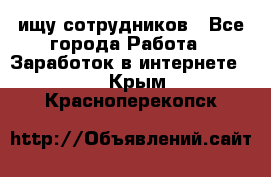 ищу сотрудников - Все города Работа » Заработок в интернете   . Крым,Красноперекопск
